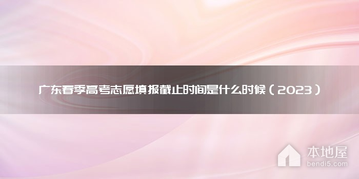 广东春季高考志愿填报截止时间是什么时候（2023）