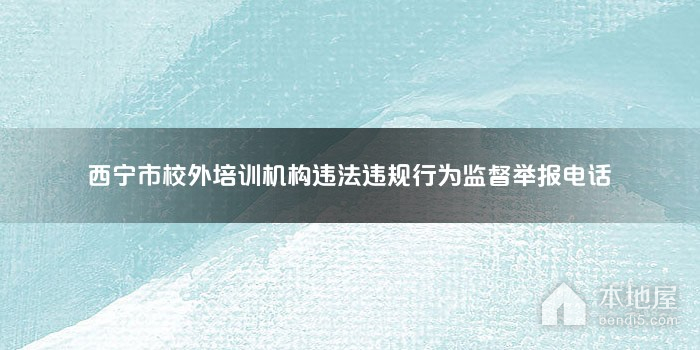 西宁市校外培训机构违法违规行为监督举报电话