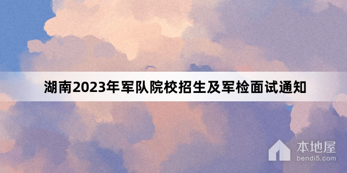 湖南2023年军队院校招生及军检面试通知